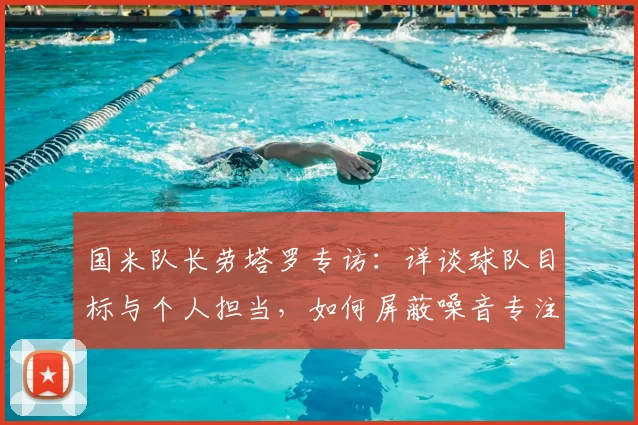 国米队长劳塔罗专访:详谈球队目标与个人担当,如何屏蔽噪音专注赛场