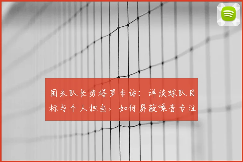 国米队长劳塔罗专访：详谈球队目标与个人担当，如何屏蔽噪音专注赛场