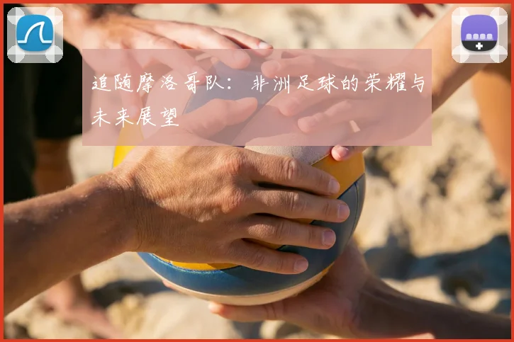 追随摩洛哥队:非洲足球的荣耀与未来展望