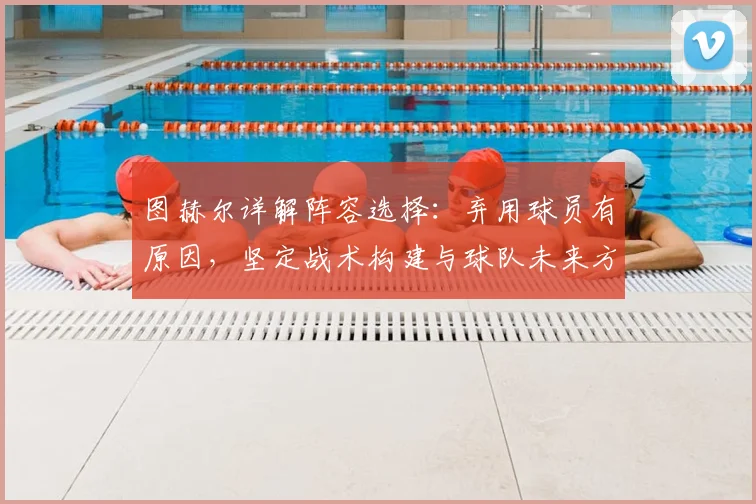 图赫尔详解阵容选择:弃用球员有原因,坚定战术构建与球队未来方向