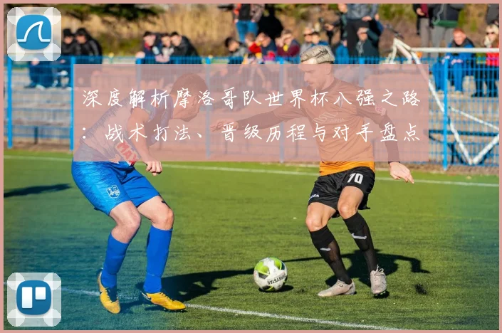 深度解析摩洛哥队世界杯八强之路:战术打法、晋级历程与对手盘点