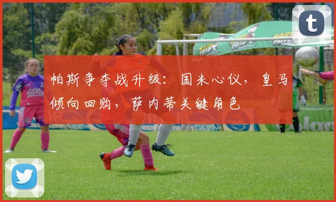 帕斯争夺战升级：国米心仪，皇马倾向回购，萨内蒂关键角色