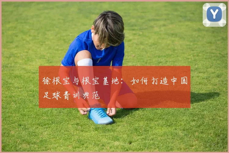 徐根宝与根宝基地:如何打造中国足球青训典范