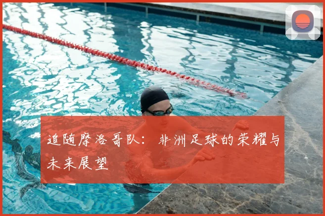追随摩洛哥队：非洲足球的荣耀与未来展望