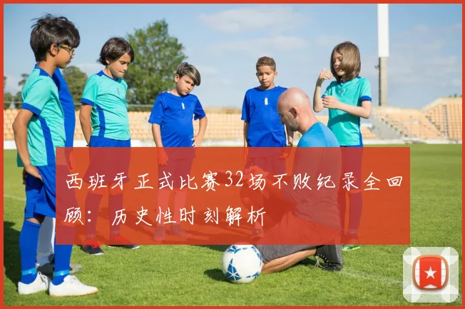 西班牙正式比赛32场不败纪录全回顾:历史性时刻解析