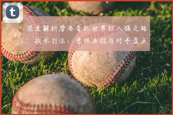 深度解析摩洛哥队世界杯八强之路:战术打法、晋级历程与对手盘点