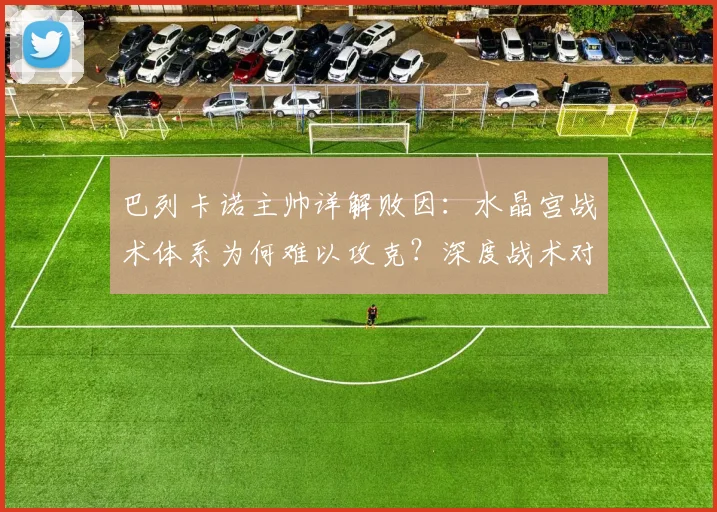 巴列卡诺主帅详解败因:水晶宫战术体系为何难以攻克?深度战术对比分析