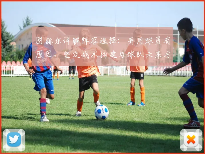 图赫尔详解阵容选择:弃用球员有原因,坚定战术构建与球队未来方向
