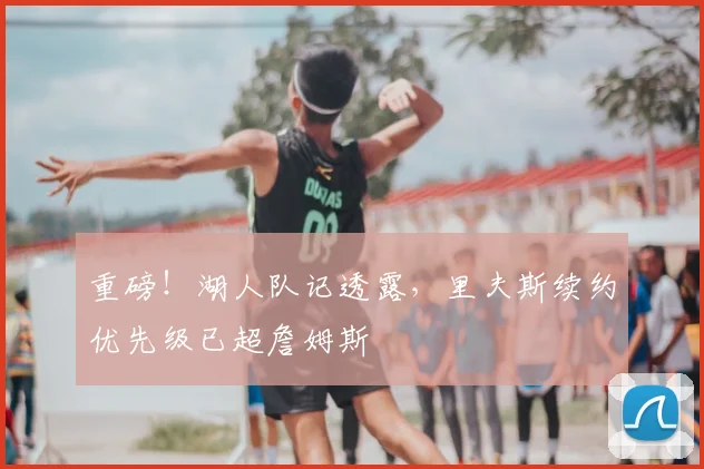 重磅!湖人队记透露,里夫斯续约优先级已超詹姆斯
