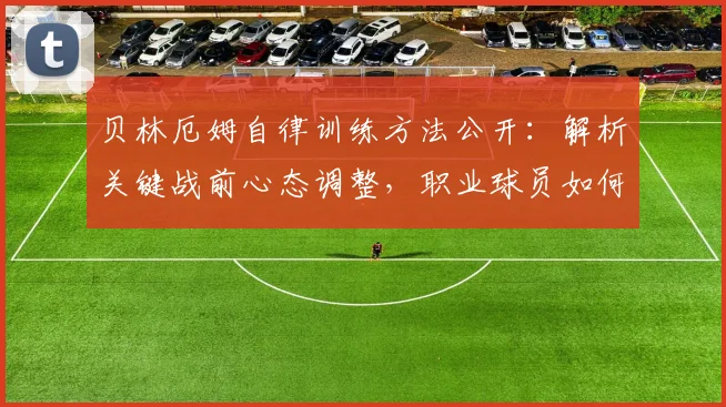 贝林厄姆自律训练方法公开:解析关键战前心态调整,职业球员如何做到次回合无退路必须全力以赴
