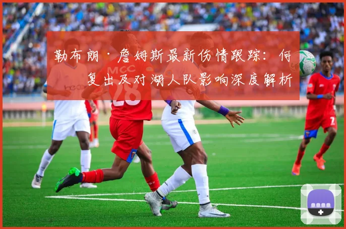 勒布朗·詹姆斯最新伤情跟踪:何时复出及对湖人队影响深度解析