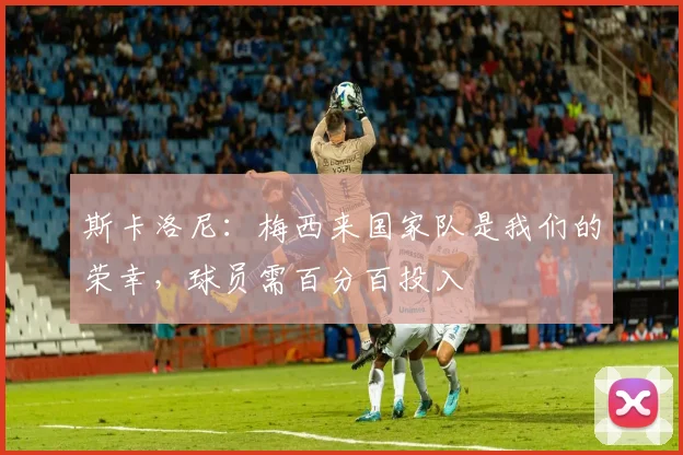 斯卡洛尼：梅西来国家队是我们的荣幸，球员需百分百投入