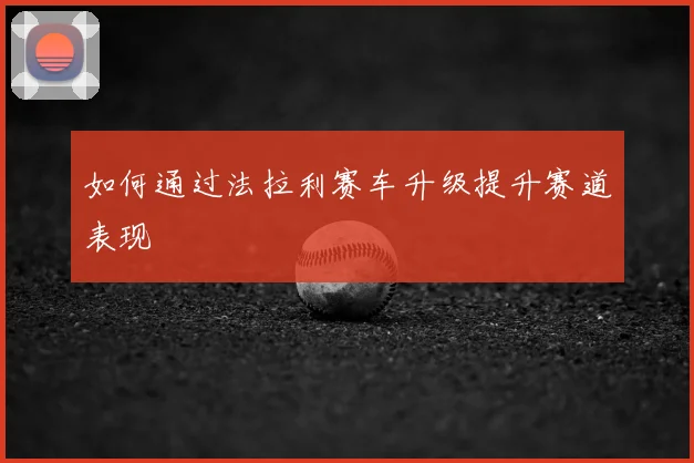 如何通过法拉利赛车升级提升赛道表现