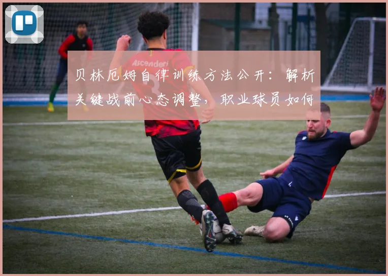 贝林厄姆自律训练方法公开：解析关键战前心态调整，职业球员如何做到次回合无退路必须全力以赴