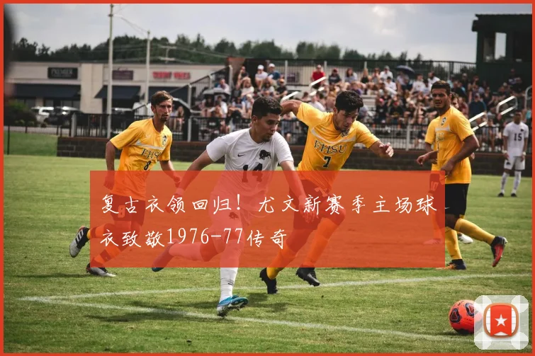 复古衣领回归!尤文新赛季主场球衣致敬1976-77传奇